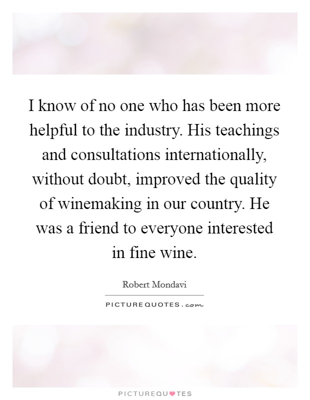 I know of no one who has been more helpful to the industry. His teachings and consultations internationally, without doubt, improved the quality of winemaking in our country. He was a friend to everyone interested in fine wine. Picture Quote #1