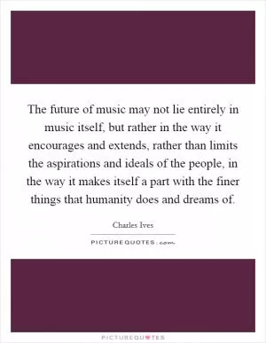 The future of music may not lie entirely in music itself, but rather in the way it encourages and extends, rather than limits the aspirations and ideals of the people, in the way it makes itself a part with the finer things that humanity does and dreams of Picture Quote #1