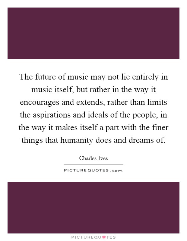 The future of music may not lie entirely in music itself, but rather in the way it encourages and extends, rather than limits the aspirations and ideals of the people, in the way it makes itself a part with the finer things that humanity does and dreams of. Picture Quote #1