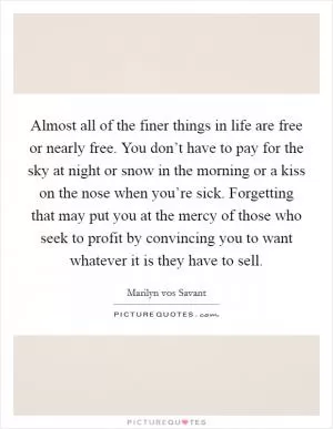 Almost all of the finer things in life are free or nearly free. You don’t have to pay for the sky at night or snow in the morning or a kiss on the nose when you’re sick. Forgetting that may put you at the mercy of those who seek to profit by convincing you to want whatever it is they have to sell Picture Quote #1