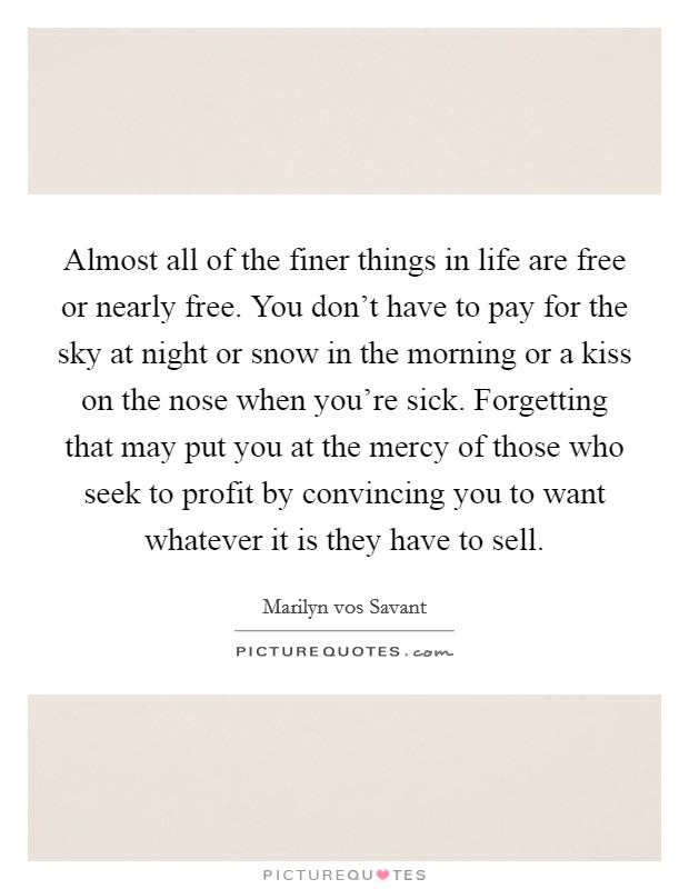 Almost all of the finer things in life are free or nearly free. You don't have to pay for the sky at night or snow in the morning or a kiss on the nose when you're sick. Forgetting that may put you at the mercy of those who seek to profit by convincing you to want whatever it is they have to sell. Picture Quote #1
