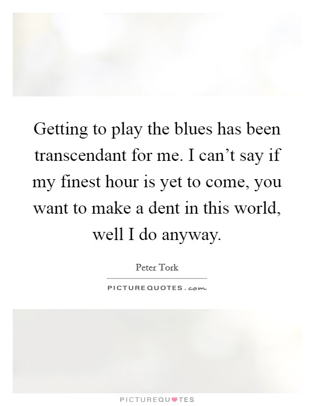 Getting to play the blues has been transcendant for me. I can't say if my finest hour is yet to come, you want to make a dent in this world, well I do anyway. Picture Quote #1
