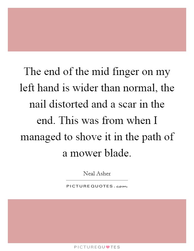 The end of the mid finger on my left hand is wider than normal, the nail distorted and a scar in the end. This was from when I managed to shove it in the path of a mower blade. Picture Quote #1