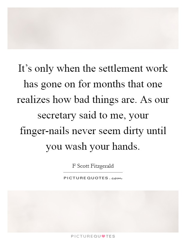 It's only when the settlement work has gone on for months that one realizes how bad things are. As our secretary said to me, your finger-nails never seem dirty until you wash your hands. Picture Quote #1