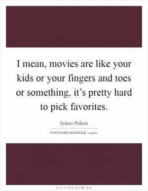 I mean, movies are like your kids or your fingers and toes or something, it’s pretty hard to pick favorites Picture Quote #1