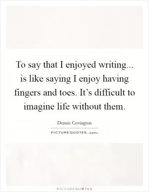 To say that I enjoyed writing... is like saying I enjoy having fingers and toes. It’s difficult to imagine life without them Picture Quote #1