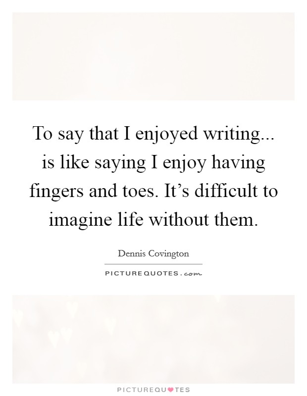 To say that I enjoyed writing... is like saying I enjoy having fingers and toes. It's difficult to imagine life without them. Picture Quote #1