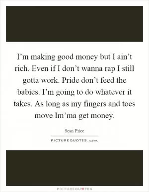 I’m making good money but I ain’t rich. Even if I don’t wanna rap I still gotta work. Pride don’t feed the babies. I’m going to do whatever it takes. As long as my fingers and toes move Im’ma get money Picture Quote #1