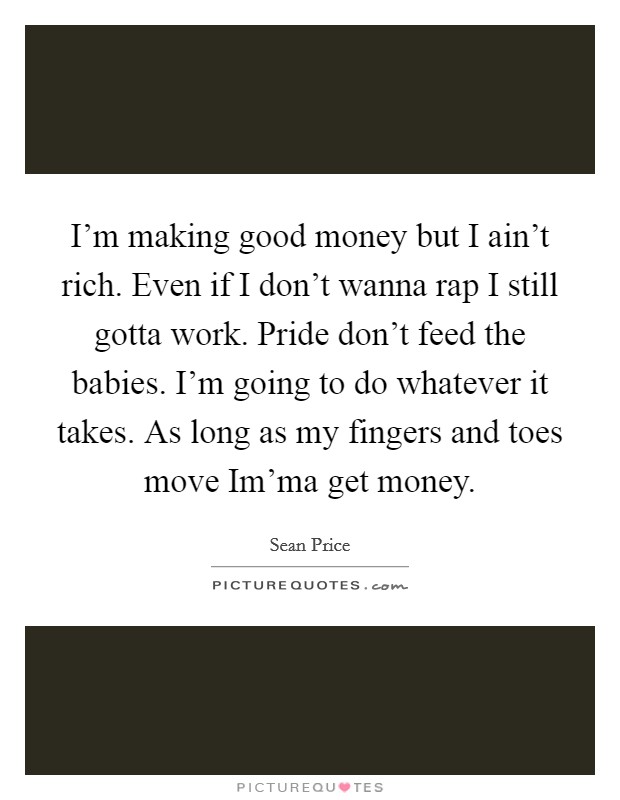 I'm making good money but I ain't rich. Even if I don't wanna rap I still gotta work. Pride don't feed the babies. I'm going to do whatever it takes. As long as my fingers and toes move Im'ma get money. Picture Quote #1
