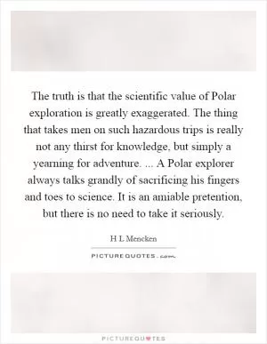 The truth is that the scientific value of Polar exploration is greatly exaggerated. The thing that takes men on such hazardous trips is really not any thirst for knowledge, but simply a yearning for adventure. ... A Polar explorer always talks grandly of sacrificing his fingers and toes to science. It is an amiable pretention, but there is no need to take it seriously Picture Quote #1