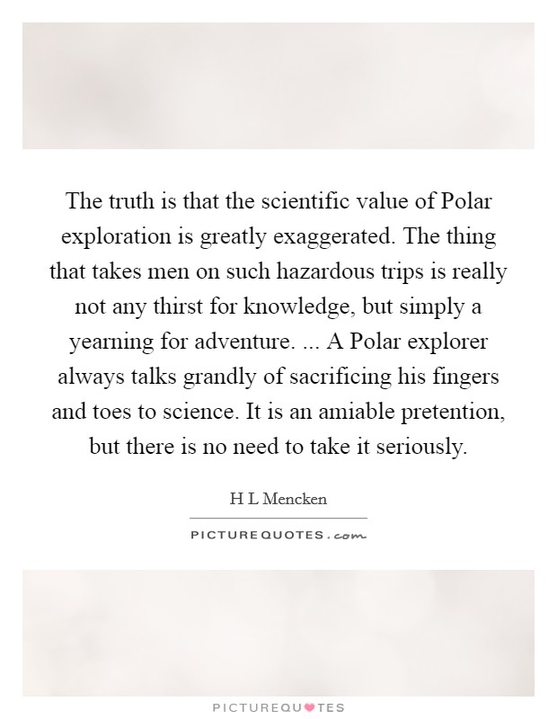 The truth is that the scientific value of Polar exploration is greatly exaggerated. The thing that takes men on such hazardous trips is really not any thirst for knowledge, but simply a yearning for adventure. ... A Polar explorer always talks grandly of sacrificing his fingers and toes to science. It is an amiable pretention, but there is no need to take it seriously. Picture Quote #1