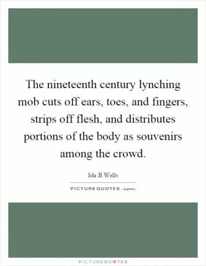 The nineteenth century lynching mob cuts off ears, toes, and fingers, strips off flesh, and distributes portions of the body as souvenirs among the crowd Picture Quote #1