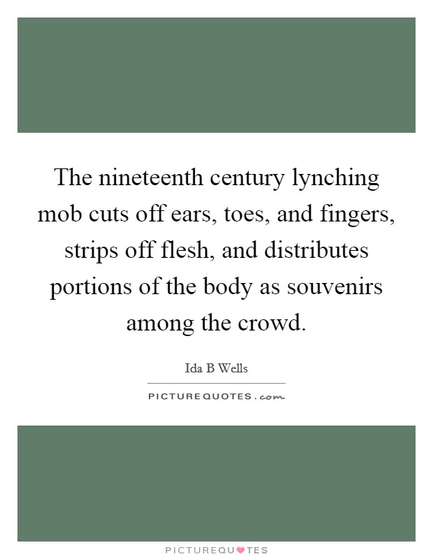 The nineteenth century lynching mob cuts off ears, toes, and fingers, strips off flesh, and distributes portions of the body as souvenirs among the crowd. Picture Quote #1