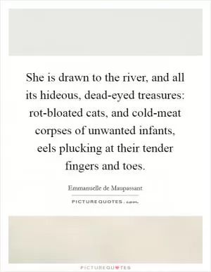 She is drawn to the river, and all its hideous, dead-eyed treasures: rot-bloated cats, and cold-meat corpses of unwanted infants, eels plucking at their tender fingers and toes Picture Quote #1