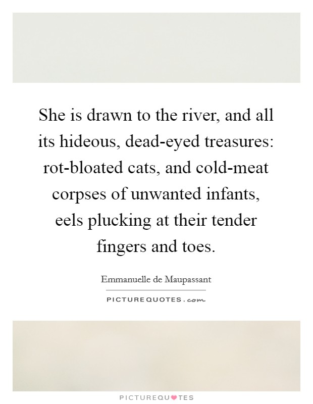 She is drawn to the river, and all its hideous, dead-eyed treasures: rot-bloated cats, and cold-meat corpses of unwanted infants, eels plucking at their tender fingers and toes. Picture Quote #1
