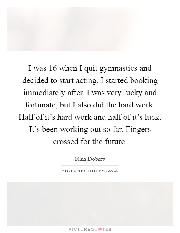 I was 16 when I quit gymnastics and decided to start acting. I started booking immediately after. I was very lucky and fortunate, but I also did the hard work. Half of it's hard work and half of it's luck. It's been working out so far. Fingers crossed for the future. Picture Quote #1