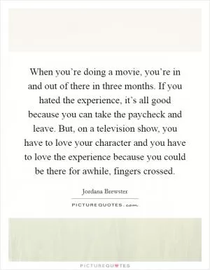 When you’re doing a movie, you’re in and out of there in three months. If you hated the experience, it’s all good because you can take the paycheck and leave. But, on a television show, you have to love your character and you have to love the experience because you could be there for awhile, fingers crossed Picture Quote #1