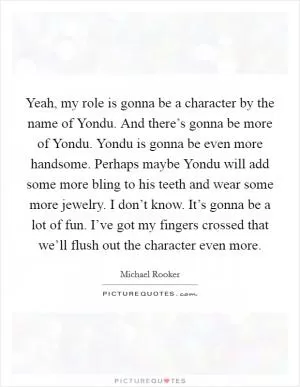 Yeah, my role is gonna be a character by the name of Yondu. And there’s gonna be more of Yondu. Yondu is gonna be even more handsome. Perhaps maybe Yondu will add some more bling to his teeth and wear some more jewelry. I don’t know. It’s gonna be a lot of fun. I’ve got my fingers crossed that we’ll flush out the character even more Picture Quote #1