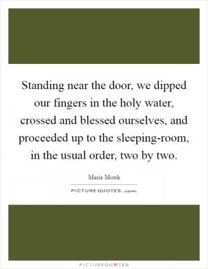 Standing near the door, we dipped our fingers in the holy water, crossed and blessed ourselves, and proceeded up to the sleeping-room, in the usual order, two by two Picture Quote #1