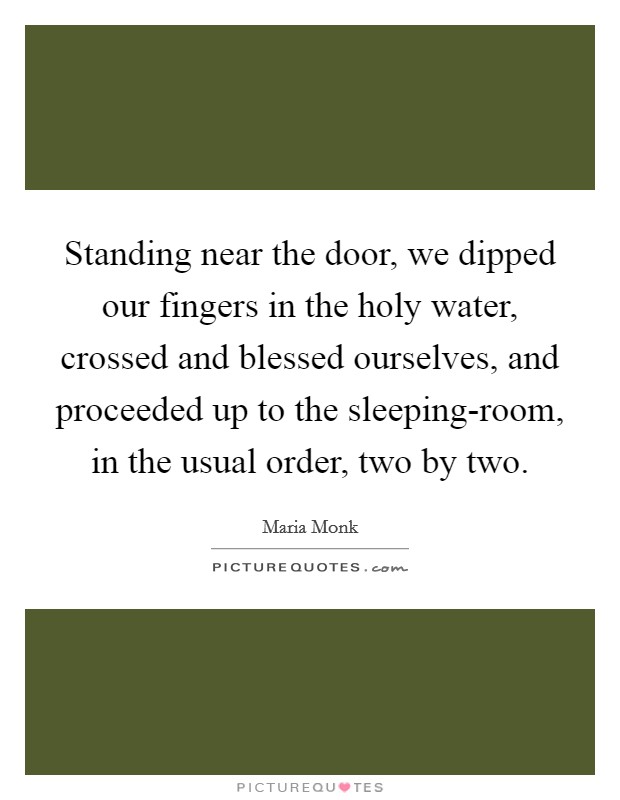 Standing near the door, we dipped our fingers in the holy water, crossed and blessed ourselves, and proceeded up to the sleeping-room, in the usual order, two by two. Picture Quote #1