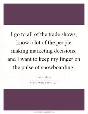 I go to all of the trade shows, know a lot of the people making marketing decisions, and I want to keep my finger on the pulse of snowboarding Picture Quote #1