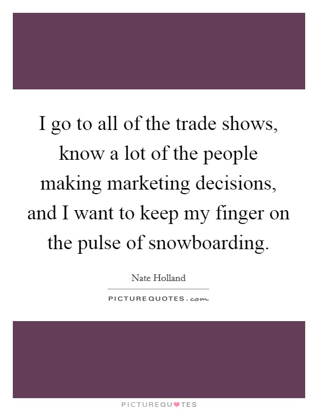 I go to all of the trade shows, know a lot of the people making marketing decisions, and I want to keep my finger on the pulse of snowboarding. Picture Quote #1