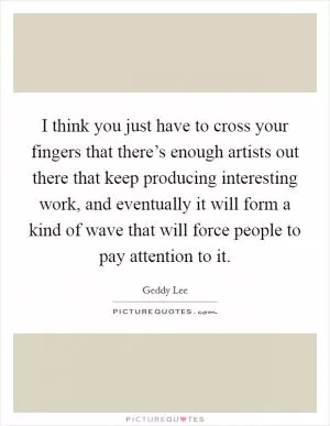 I think you just have to cross your fingers that there’s enough artists out there that keep producing interesting work, and eventually it will form a kind of wave that will force people to pay attention to it Picture Quote #1