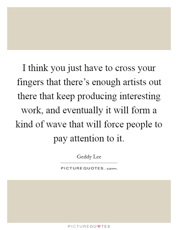 I think you just have to cross your fingers that there's enough artists out there that keep producing interesting work, and eventually it will form a kind of wave that will force people to pay attention to it. Picture Quote #1