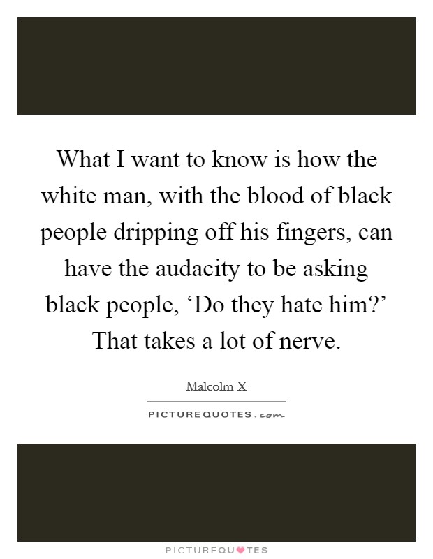 What I want to know is how the white man, with the blood of black people dripping off his fingers, can have the audacity to be asking black people, ‘Do they hate him?' That takes a lot of nerve. Picture Quote #1
