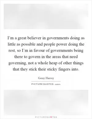I’m a great believer in governments doing as little as possible and people power doing the rest, so I’m in favour of governments being there to govern in the areas that need governing, not a whole heap of other things that they stick their sticky fingers into Picture Quote #1