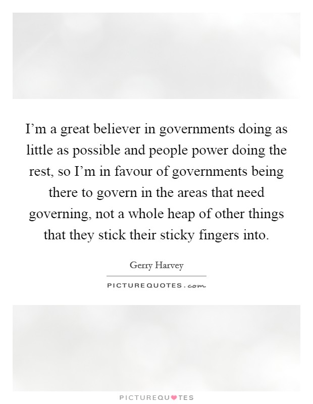 I'm a great believer in governments doing as little as possible and people power doing the rest, so I'm in favour of governments being there to govern in the areas that need governing, not a whole heap of other things that they stick their sticky fingers into. Picture Quote #1