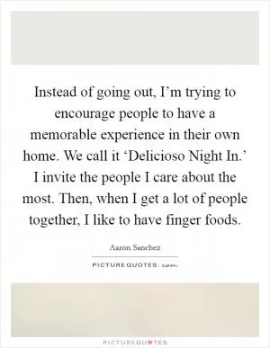 Instead of going out, I’m trying to encourage people to have a memorable experience in their own home. We call it ‘Delicioso Night In.’ I invite the people I care about the most. Then, when I get a lot of people together, I like to have finger foods Picture Quote #1