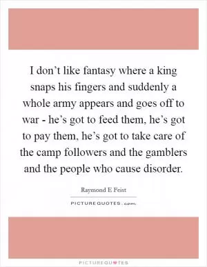 I don’t like fantasy where a king snaps his fingers and suddenly a whole army appears and goes off to war - he’s got to feed them, he’s got to pay them, he’s got to take care of the camp followers and the gamblers and the people who cause disorder Picture Quote #1