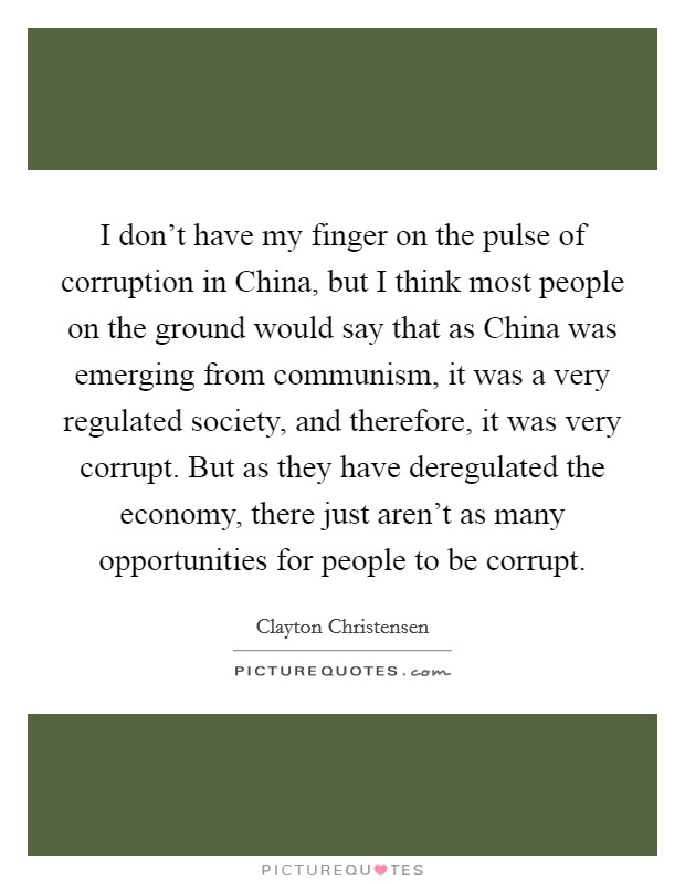 I don't have my finger on the pulse of corruption in China, but I think most people on the ground would say that as China was emerging from communism, it was a very regulated society, and therefore, it was very corrupt. But as they have deregulated the economy, there just aren't as many opportunities for people to be corrupt. Picture Quote #1