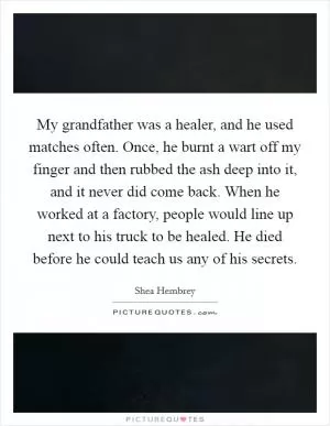 My grandfather was a healer, and he used matches often. Once, he burnt a wart off my finger and then rubbed the ash deep into it, and it never did come back. When he worked at a factory, people would line up next to his truck to be healed. He died before he could teach us any of his secrets Picture Quote #1