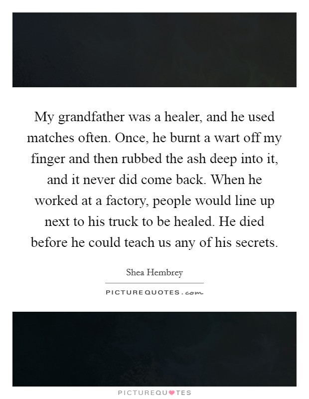 My grandfather was a healer, and he used matches often. Once, he burnt a wart off my finger and then rubbed the ash deep into it, and it never did come back. When he worked at a factory, people would line up next to his truck to be healed. He died before he could teach us any of his secrets. Picture Quote #1