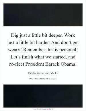 Dig just a little bit deeper. Work just a little bit harder. And don’t get weary! Remember this is personal! Let’s finish what we started, and re-elect President Barack Obama! Picture Quote #1