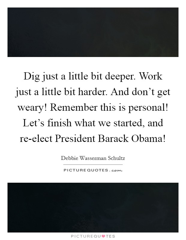 Dig just a little bit deeper. Work just a little bit harder. And don't get weary! Remember this is personal! Let's finish what we started, and re-elect President Barack Obama! Picture Quote #1
