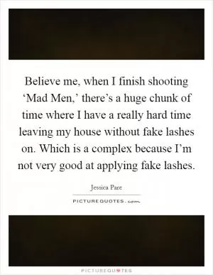 Believe me, when I finish shooting ‘Mad Men,’ there’s a huge chunk of time where I have a really hard time leaving my house without fake lashes on. Which is a complex because I’m not very good at applying fake lashes Picture Quote #1