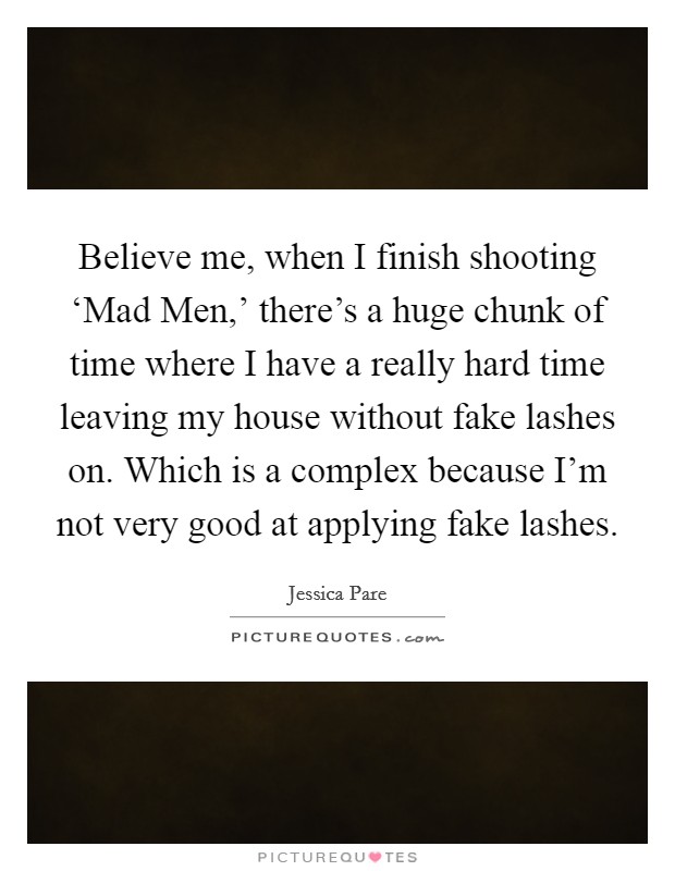 Believe me, when I finish shooting ‘Mad Men,' there's a huge chunk of time where I have a really hard time leaving my house without fake lashes on. Which is a complex because I'm not very good at applying fake lashes. Picture Quote #1