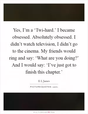Yes, I’m a ‘Twi-hard.’ I became obsessed. Absolutely obsessed. I didn’t watch television, I didn’t go to the cinema. My friends would ring and say: ‘What are you doing?’ And I would say: ‘I’ve just got to finish this chapter.’ Picture Quote #1