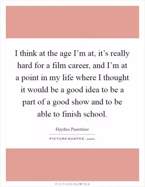 I think at the age I’m at, it’s really hard for a film career, and I’m at a point in my life where I thought it would be a good idea to be a part of a good show and to be able to finish school Picture Quote #1