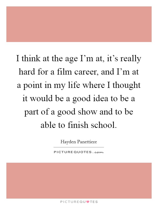 I think at the age I'm at, it's really hard for a film career, and I'm at a point in my life where I thought it would be a good idea to be a part of a good show and to be able to finish school. Picture Quote #1