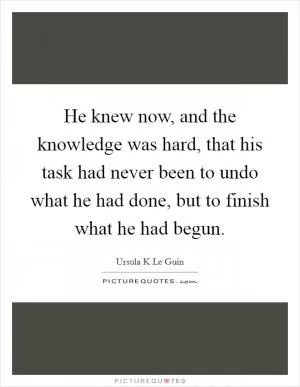 He knew now, and the knowledge was hard, that his task had never been to undo what he had done, but to finish what he had begun Picture Quote #1