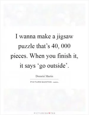 I wanna make a jigsaw puzzle that’s 40, 000 pieces. When you finish it, it says ‘go outside’ Picture Quote #1