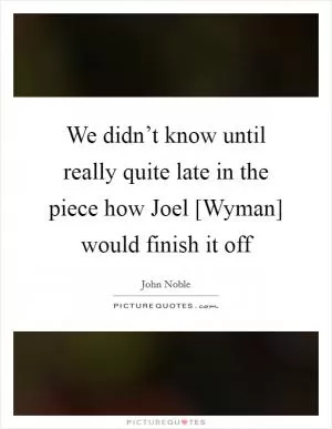We didn’t know until really quite late in the piece how Joel [Wyman] would finish it off Picture Quote #1