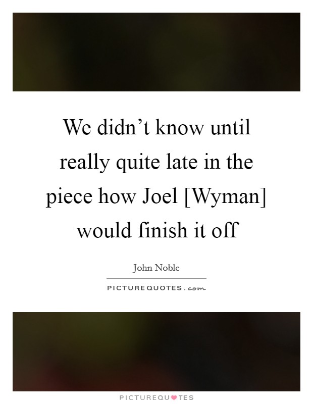 We didn't know until really quite late in the piece how Joel [Wyman] would finish it off Picture Quote #1