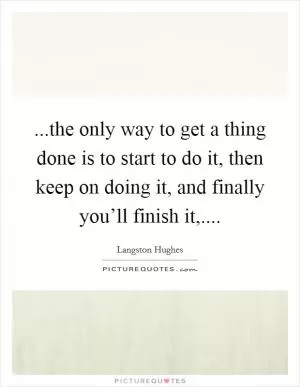 ...the only way to get a thing done is to start to do it, then keep on doing it, and finally you’ll finish it, Picture Quote #1