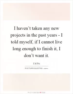 I haven’t taken any new projects in the past years - I told myself, if I cannot live long enough to finish it, I don’t want it Picture Quote #1