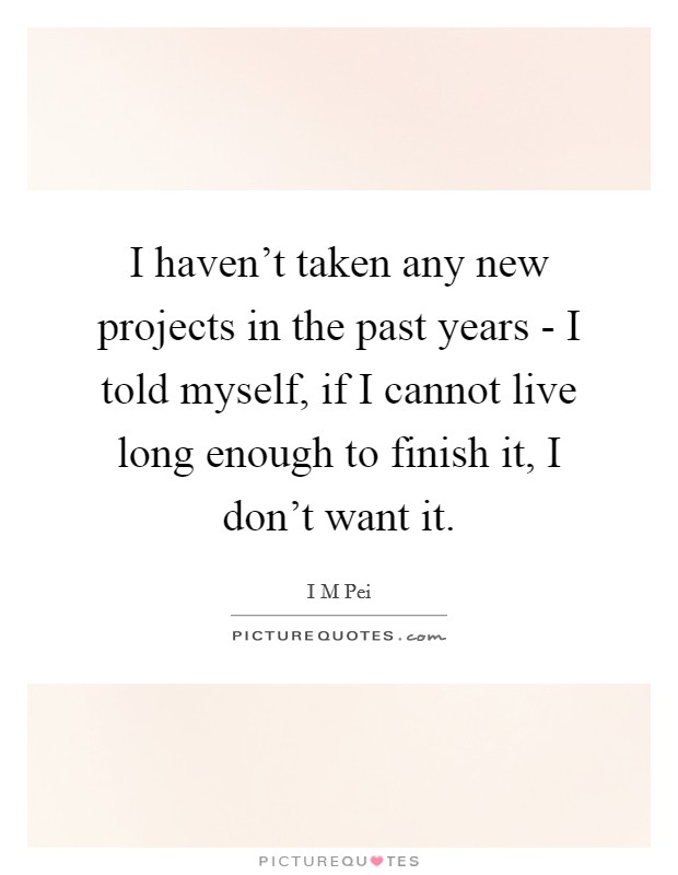 I haven't taken any new projects in the past years - I told myself, if I cannot live long enough to finish it, I don't want it. Picture Quote #1